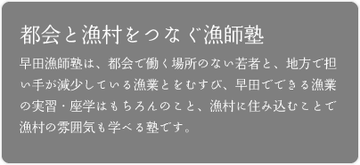 都市と漁村をつなぐ漁師塾──早田漁師塾は、都市部で働く場所のない若者と、地方で担い手が減少している漁業とをむすび、早田でできる漁業の実習・座学はもちろんのこと、漁村に住み込むことで漁村の雰囲気も学べる塾です。